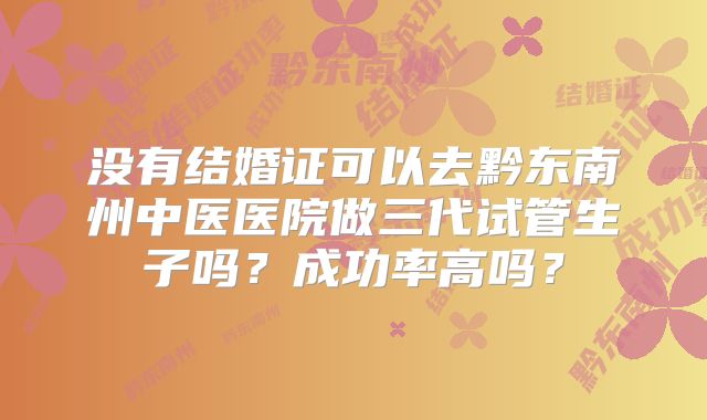没有结婚证可以去黔东南州中医医院做三代试管生子吗？成功率高吗？