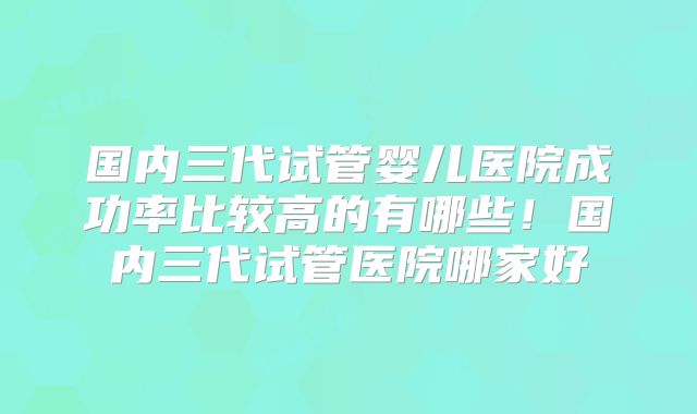 国内三代试管婴儿医院成功率比较高的有哪些！国内三代试管医院哪家好
