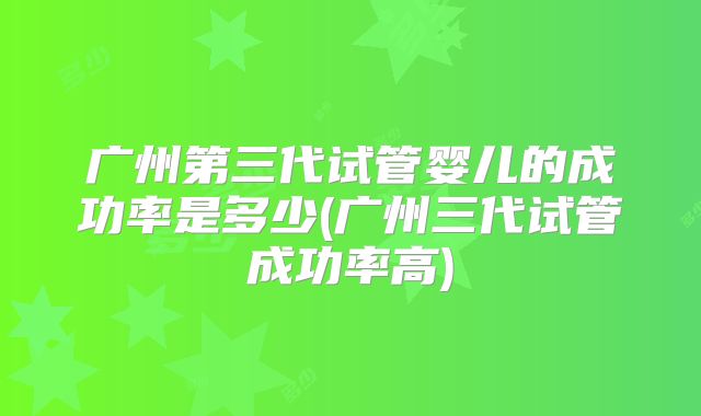 广州第三代试管婴儿的成功率是多少(广州三代试管成功率高)