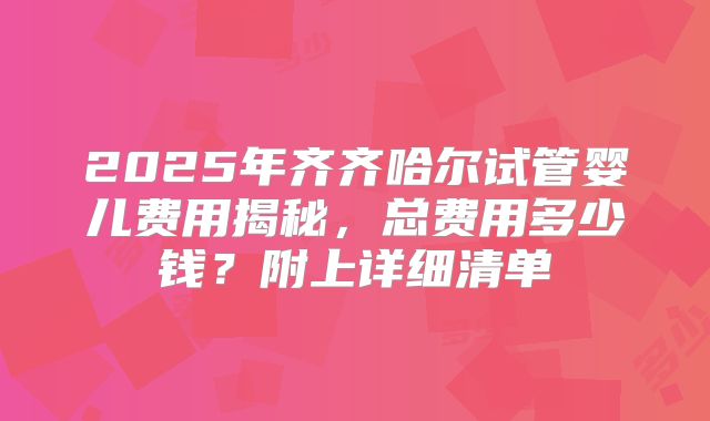 2025年齐齐哈尔试管婴儿费用揭秘，总费用多少钱？附上详细清单