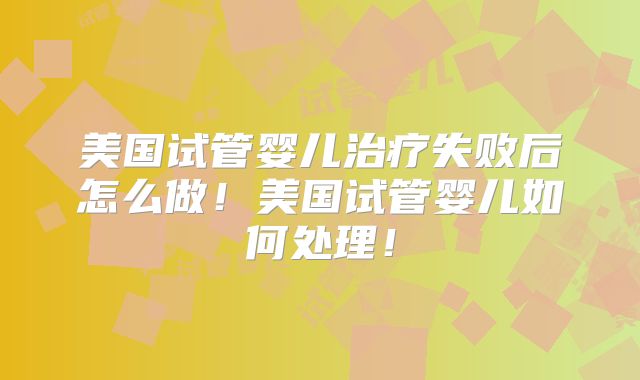 美国试管婴儿治疗失败后怎么做！美国试管婴儿如何处理！