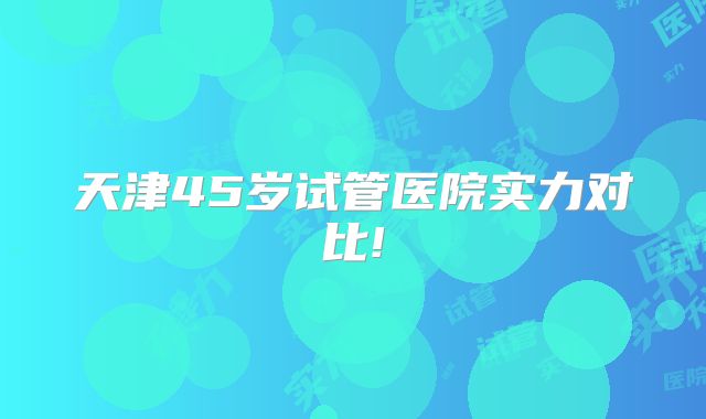 天津45岁试管医院实力对比!