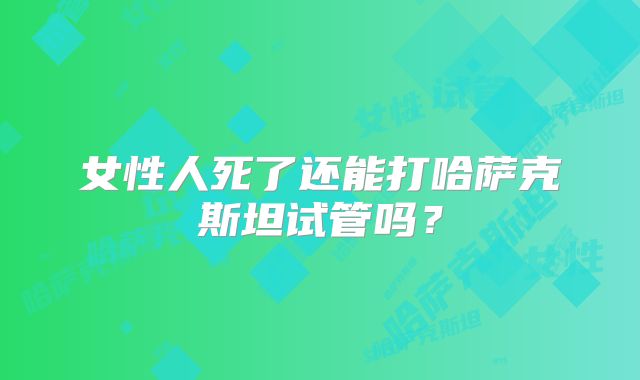 女性人死了还能打哈萨克斯坦试管吗？