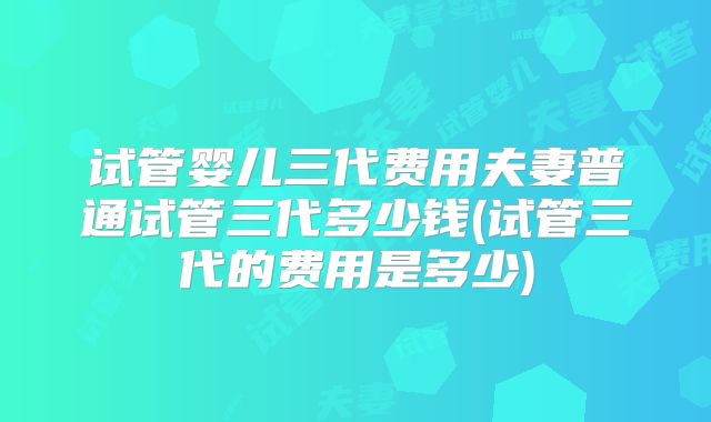 试管婴儿三代费用夫妻普通试管三代多少钱(试管三代的费用是多少)