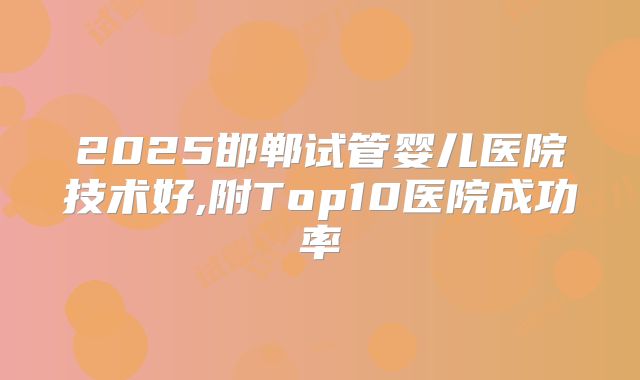 2025邯郸试管婴儿医院技术好,附Top10医院成功率