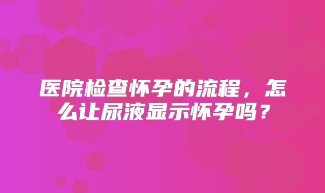 医院检查怀孕的流程,怎么让尿液显示怀孕吗?