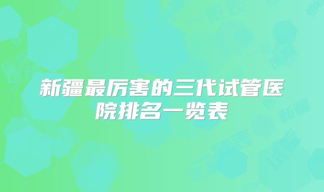 新疆最厉害的三代试管医院排名一览表
