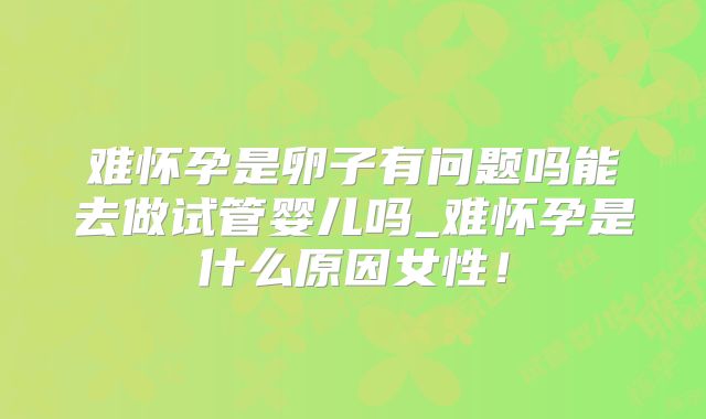 难怀孕是卵子有问题吗能去做试管婴儿吗_难怀孕是什么原因女性！