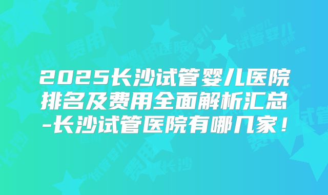 2025长沙试管婴儿医院排名及费用全面解析汇总-长沙试管医院有哪几家!