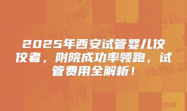 2025年西安试管婴儿佼佼者，附院成功率领跑，试管费用全解析！