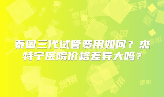 泰国三代试管费用如何？杰特宁医院价格差异大吗？