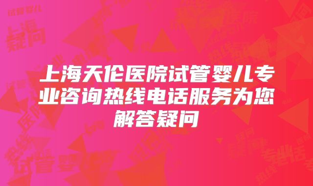 上海天伦医院试管婴儿专业咨询热线电话服务为您解答疑问