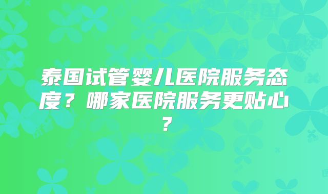 泰国试管婴儿医院服务态度？哪家医院服务更贴心？