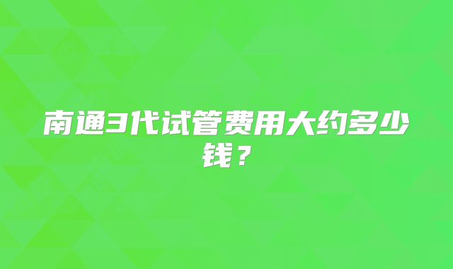 南通3代试管费用大约多少钱？