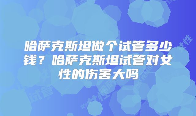 哈萨克斯坦做个试管多少钱？哈萨克斯坦试管对女性的伤害大吗