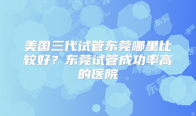 美国三代试管东莞哪里比较好？东莞试管成功率高的医院