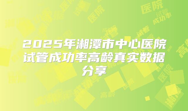 2025年湘潭市中心医院试管成功率高龄真实数据分享