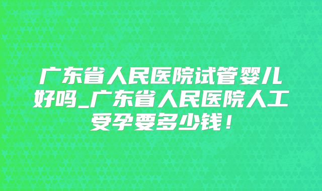 广东省人民医院试管婴儿好吗_广东省人民医院人工受孕要多少钱！