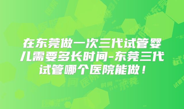 在东莞做一次三代试管婴儿需要多长时间-东莞三代试管哪个医院能做！