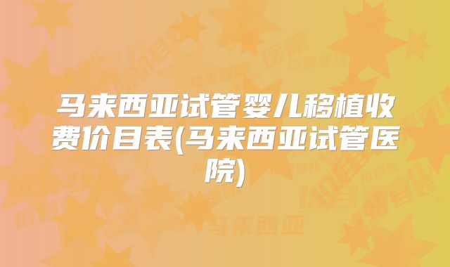 马来西亚试管婴儿移植收费价目表(马来西亚试管医院)