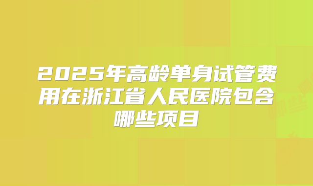 2025年高龄单身试管费用在浙江省人民医院包含哪些项目