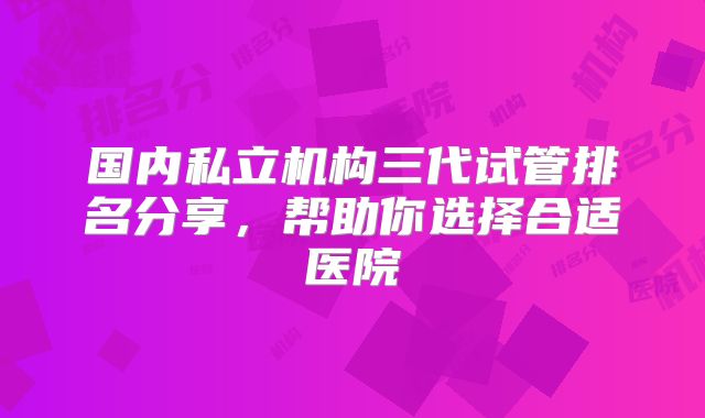 国内私立机构三代试管排名分享，帮助你选择合适医院