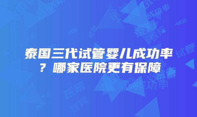 泰国三代试管婴儿成功率？哪家医院更有保障