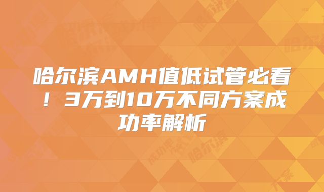 哈尔滨AMH值低试管必看！3万到10万不同方案成功率解析