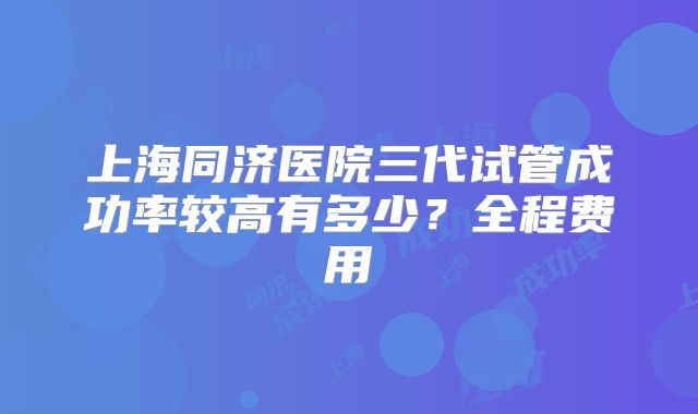 上海同济医院三代试管成功率较高有多少？全程费用
