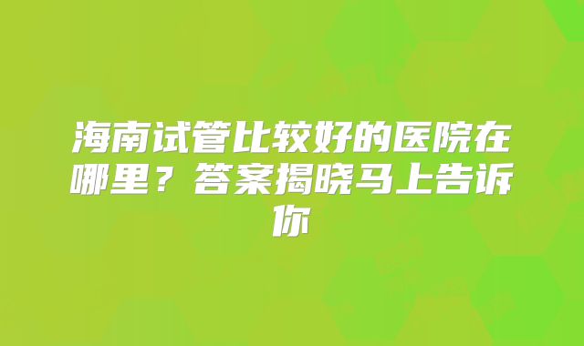 海南试管比较好的医院在哪里？答案揭晓马上告诉你