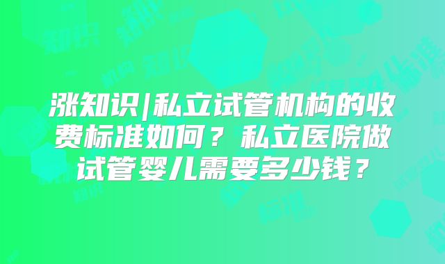 涨知识|私立试管机构的收费标准如何？私立医院做试管婴儿需要多少钱？
