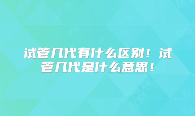 试管几代有什么区别！试管几代是什么意思！