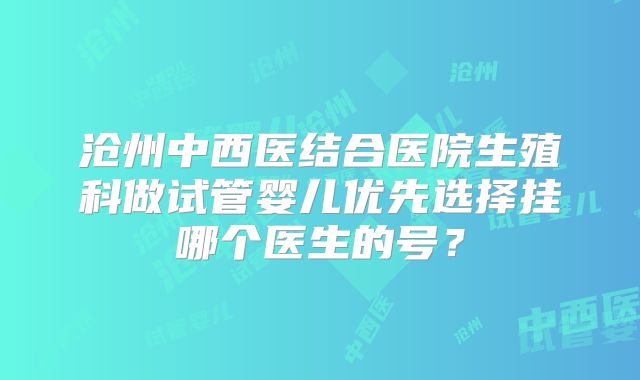 沧州中西医结合医院生殖科做试管婴儿优先选择挂哪个医生的号?