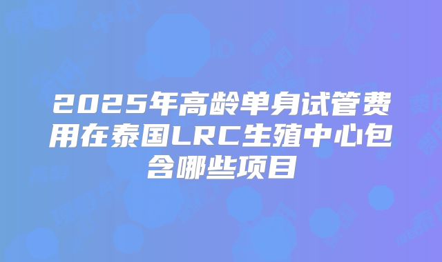2025年高龄单身试管费用在泰国LRC生殖中心包含哪些项目