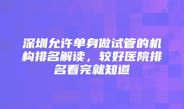 深圳允许单身做试管的机构排名解读，较好医院排名看完就知道