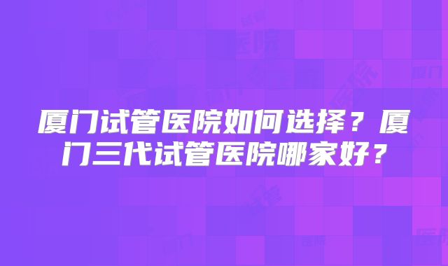 厦门试管医院如何选择？厦门三代试管医院哪家好？