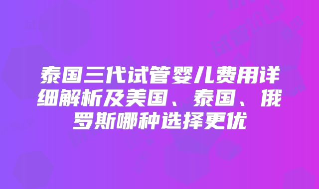 泰国三代试管婴儿费用详细解析及美国、泰国、俄罗斯哪种选择更优