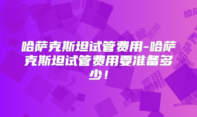 哈萨克斯坦试管费用-哈萨克斯坦试管费用要准备多少！