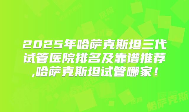 2025年哈萨克斯坦三代试管医院排名及靠谱推荐,哈萨克斯坦试管哪家！