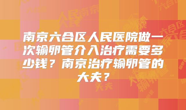 南京六合区人民医院做一次输卵管介入治疗需要多少钱?南京治疗输卵管的大夫?