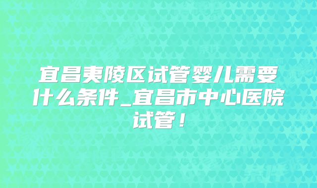 宜昌夷陵区试管婴儿需要什么条件_宜昌市中心医院试管!
