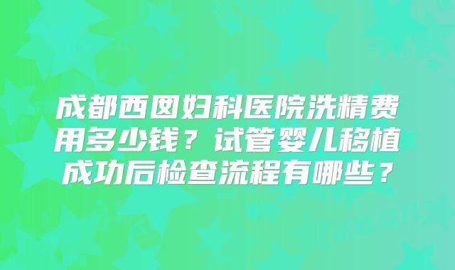 成都西囡妇科医院洗精费用多少钱？试管婴儿移植成功后检查流程有哪些？