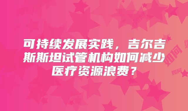 可持续发展实践,吉尔吉斯斯坦试管机构如何减少医疗资源浪费?