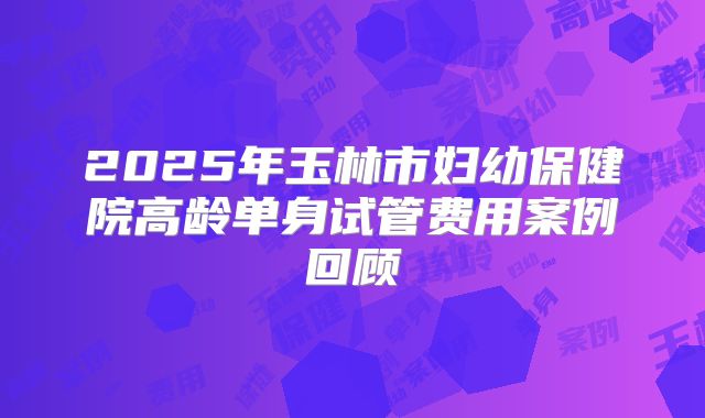 2025年玉林市妇幼保健院高龄单身试管费用案例回顾