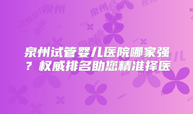 泉州试管婴儿医院哪家强？权威排名助您精准择医