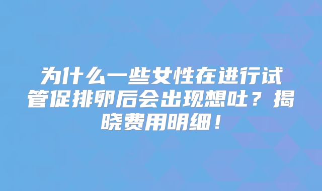 为什么一些女性在进行试管促排卵后会出现想吐？揭晓费用明细！