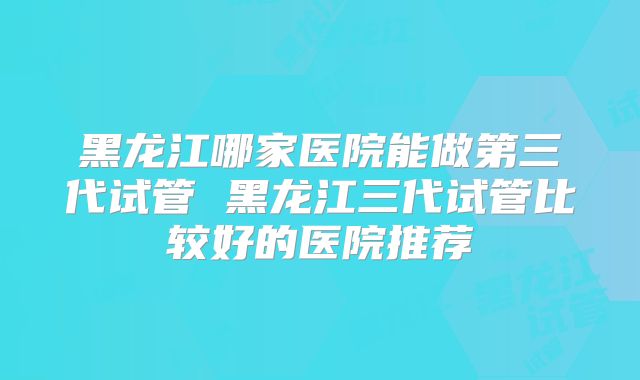 黑龙江哪家医院能做第三代试管 黑龙江三代试管比较好的医院推荐