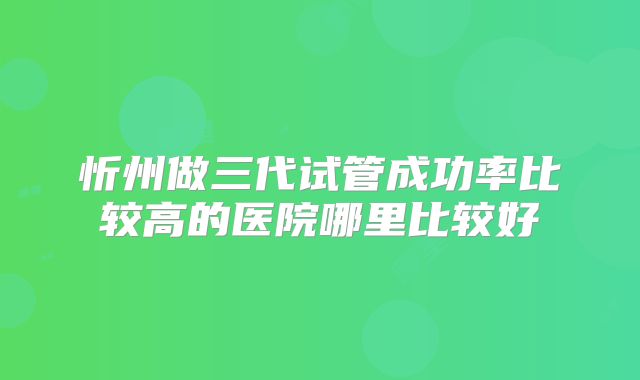 忻州做三代试管成功率比较高的医院哪里比较好