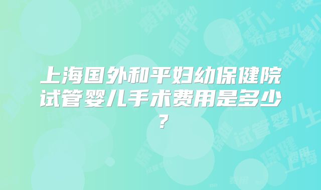 上海国外和平妇幼保健院试管婴儿手术费用是多少？