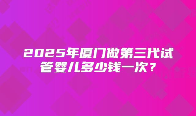 2025年厦门做第三代试管婴儿多少钱一次?